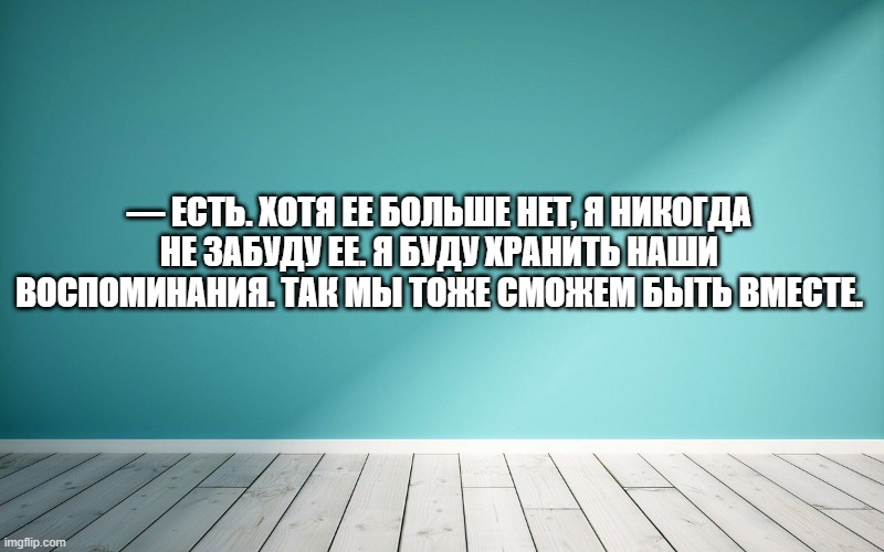 — Есть. Хотя ее больше нет, я никогда не забуду ее. Я буду хранить наши воспоминания. Так мы тоже сможем быть вместе.