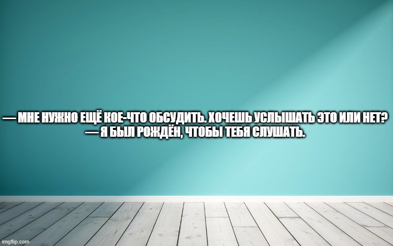 — Мне нужно ещё кое-что обсудить. Хочешь услышать это или нет? — Я был рождён, чтобы тебя слушать.