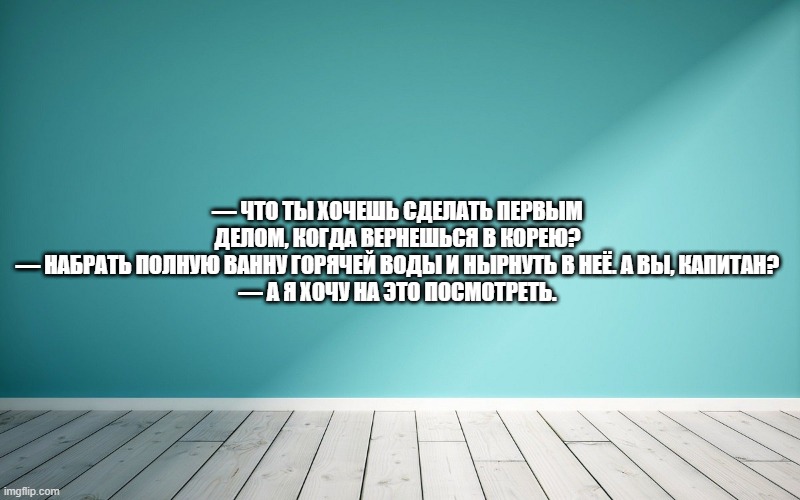 — Что ты хочешь сделать первым делом, когда вернешься в Корею? — Набрать полную ванну горячей воды и нырнуть в неё. А вы, капитан? — А я хочу на это посмотреть.