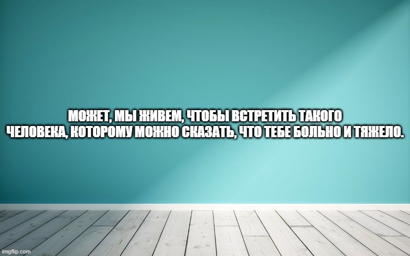 Может, мы живем, чтобы встретить такого человека, которому можно сказать, что тебе больно и тяжело.