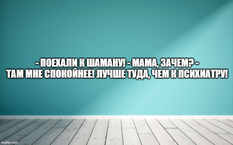 - Поехали к шаману! - мама, зачем? - там мне спокойнее! Лучше туда, чем к психиатру!