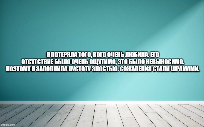 Я потеряла того, кого очень любила. Его отсутствие было очень ощутимо, это было невыносимо. Поэтому я заполнила пустоту злостью. Сожаления стали шрамами