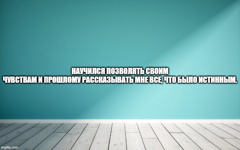 Научился позволять своим чувствам и Прошлому рассказывать мне все, что было истинным.