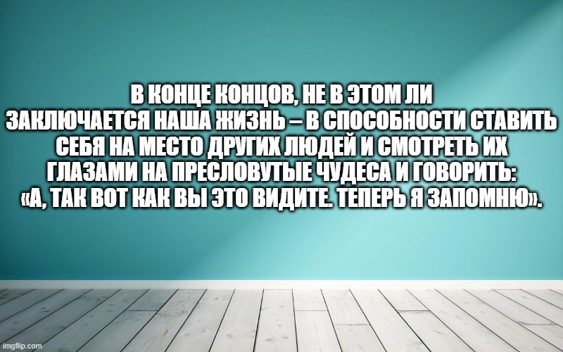 В конце концов, не в этом ли заключается наша жизнь – в способности ставить себя на место других людей и смотреть их глазами на пресловутые чудеса и говорить: «А, так вот как вы это видите. Теперь я запомню».