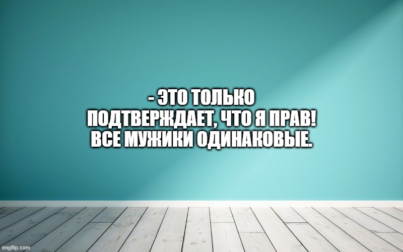 Это только подтверждает, что я прав! Все мужики одинаковые.