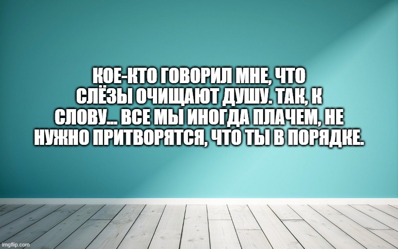Кое-кто говорил мне, что слёзы очищают душу. Так, к слову... все мы иногда плачем, не нужно притворятся, что ты в порядке.
