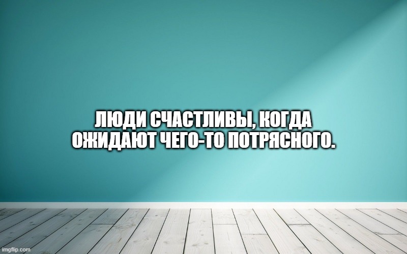 Люди счастливы, когда ожидают чего-то потрясного.
