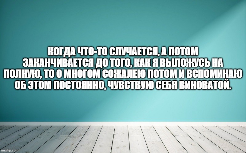 Когда что-то случается, а потом заканчивается до того, как я выложусь на полную, то о многом сожалею потом и вспоминаю об этом постоянно, чувствую себя виноватой.