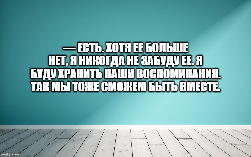 — Есть. Хотя ее больше нет, я никогда не забуду ее. Я буду хранить наши воспоминания. Так мы тоже сможем быть вместе.