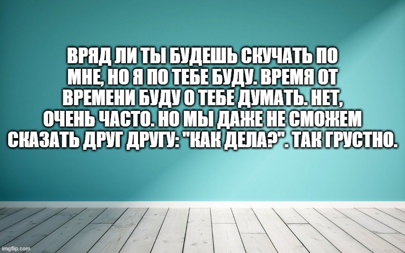 Вряд ли ты будешь скучать по мне, но я по тебе буду. Время от времени буду о тебе думать. Нет, очень часто. Но мы даже не сможем сказать друг другу: "Как дела?". Так грустно.