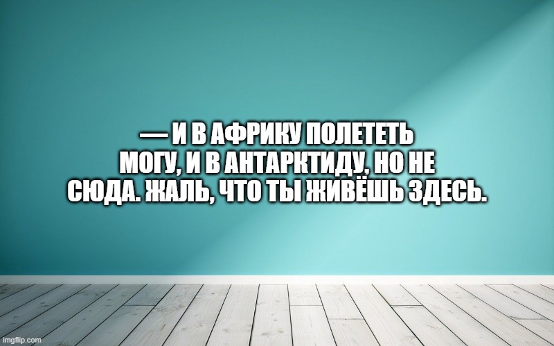 — И в Африку полететь могу, и в Антарктиду, но не сюда. Жаль, что ты живёшь здесь.