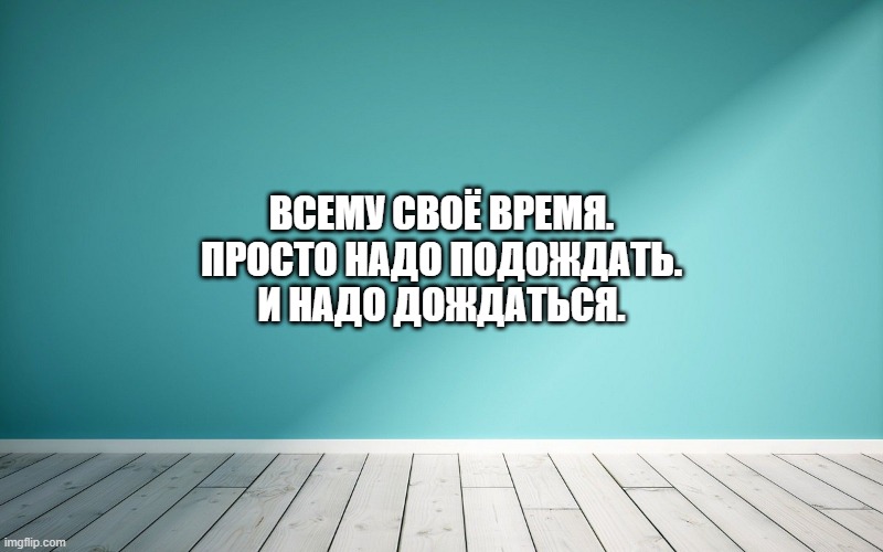 Всему своё время. Просто надо подождать. И надо дождаться.