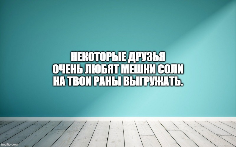 Некоторые друзья очень любят мешки соли на твои раны выгружать.