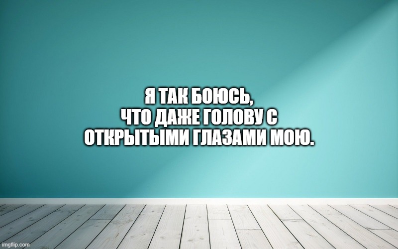Я так боюсь, что даже голову с открытыми глазами мою.