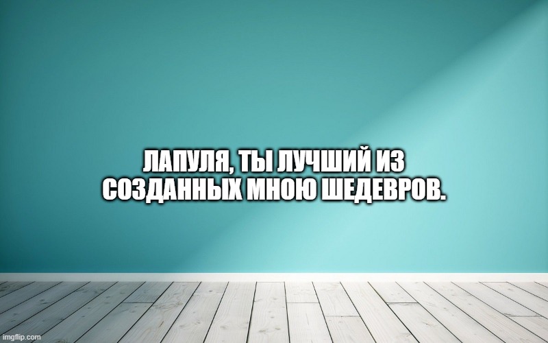 Лапуля, ты лучший из созданных мною шедевров.