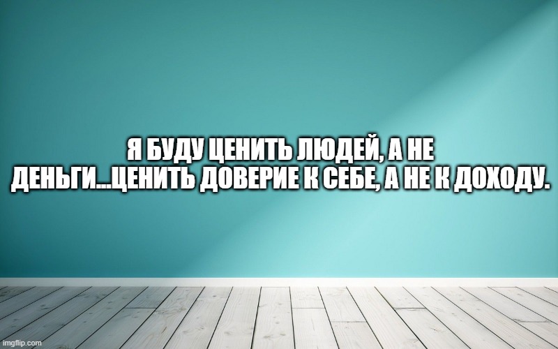 Я буду ценить людей, а не деньги...ценить доверие к себе, а не к доходу.