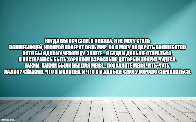 Когда вы исчезли, я поняла. Я не могу стать волшебницей, которой поверит весь мир, но я могу подарить волшебство хотя бы одному человеку. Знаете... я буду и дальше стараться. Я постараюсь быть хорошим взрослым, который творит чудеса. Таким, каким были вы для меня... Похвалите меня чуть-чуть, ладно? Скажите, что я молодец, и что я и дальше смогу хорошо справляться.