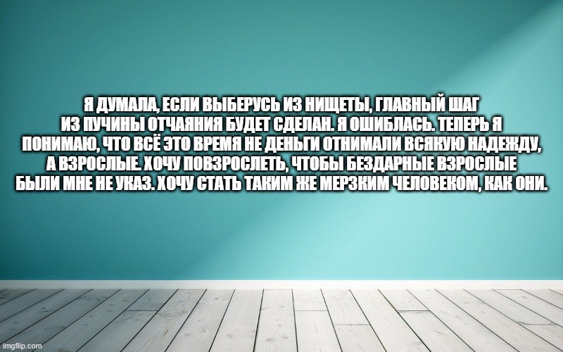 Я думала, если выберусь из нищеты, главный шаг из пучины отчаяния будет сделан. Я ошиблась. Теперь я понимаю, что всё это время не деньги отнимали всякую надежду, а взрослые. Хочу повзрослеть, чтобы бездарные взрослые были мне не указ. Хочу стать таким же мерзким человеком, как они.