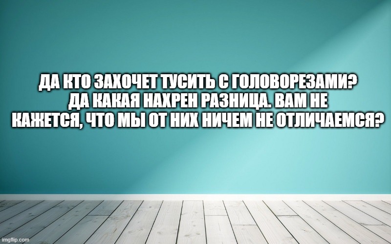 Да кто захочет тусить с головорезами? Да какая нахрен разница. Вам не кажется, что мы от них ничем не отличаемся?
