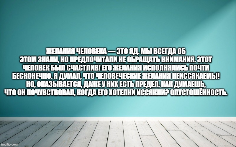 Желания человека — это яд. Мы всегда об этом знали, но предпочитали не обращать внимания. Этот человек был счастлив! Его желания исполнялись почти бесконечно. Я думал, что человеческие желания неиссякаемы! Но, оказывается, даже у них есть предел. Как думаешь, что он почувствовал, когда его хотелки иссякли? Опустошённость.