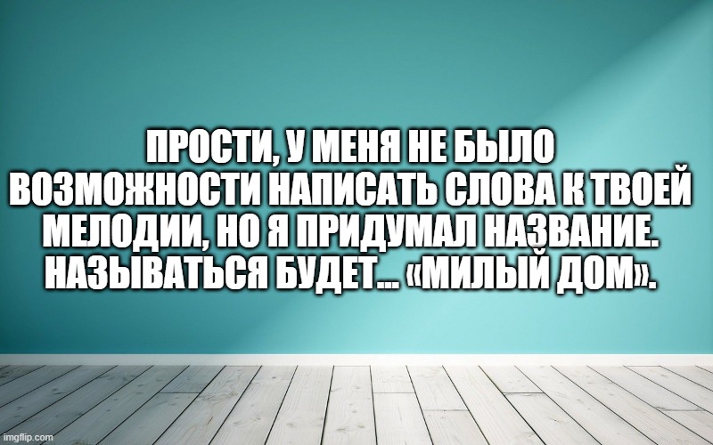 Прости, у меня не было возможности написать слова к твоей мелодии, но я придумал название. Называться будет... «Милый дом».