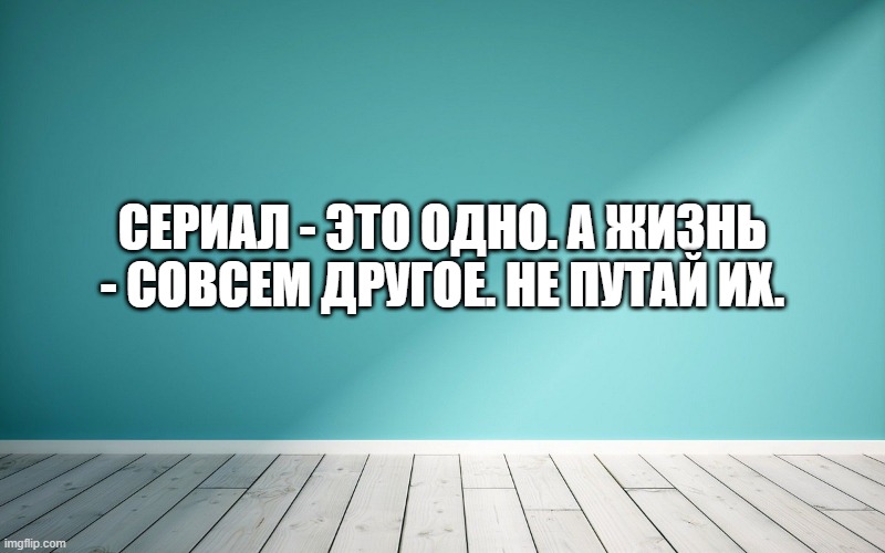 Сериал - это одно. А жизнь - совсем другое. Не путай их.