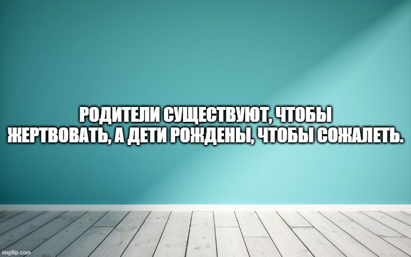 Родители существуют, чтобы жертвовать, а дети рождены, чтобы сожалеть.