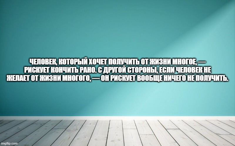 Человек, который хочет получить от жизни многое, — рискует кончить рано. С другой стороны, если человек не желает от жизни многого, — он рискует вообще ничего не получить