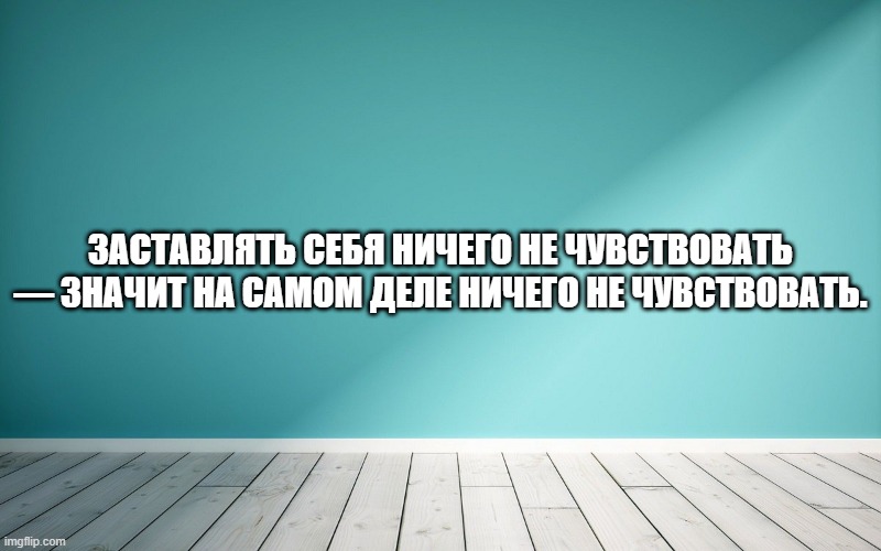 Заставлять себя ничего не чувствовать — значит на самом деле ничего не чувствовать.