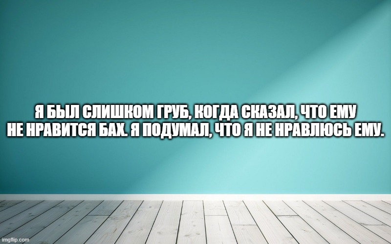 Я был слишком груб, когда сказал, что ему не нравится Бах. Я подумал, что я не нравлюсь ему.