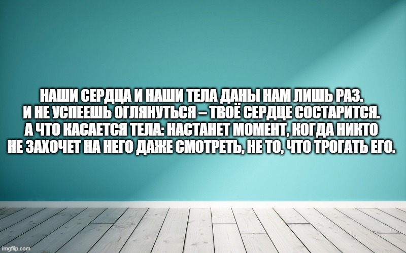 Наши сердца и наши тела даны нам лишь раз. И не успеешь оглянуться – твоё сердце состарится. А что касается тела: настанет момент, когда никто не захочет на него даже смотреть, не то, что трогать его.
