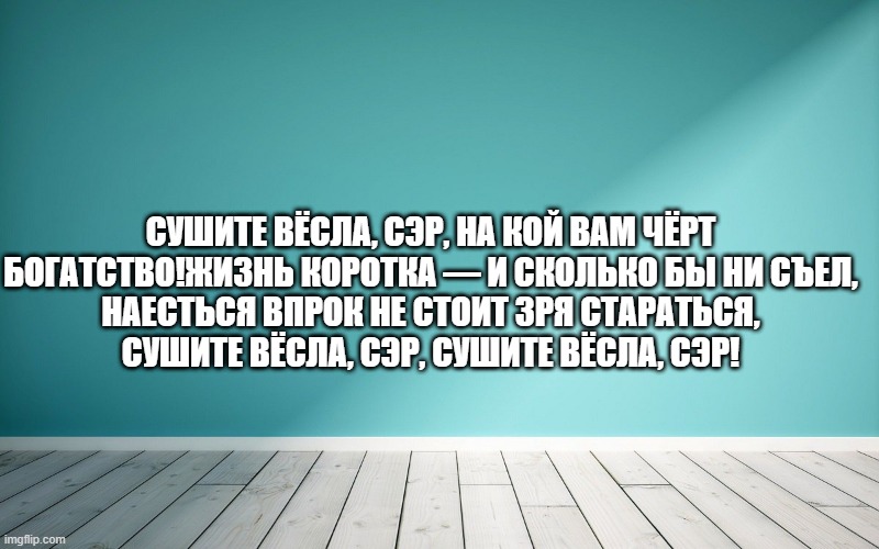 Сушите вёсла, сэр, на кой вам чёрт богатство!Жизнь коротка — и сколько бы ни съел, Наесться впрок не стоит зря стараться, Сушите вёсла, сэр, сушите вёсла, сэр!