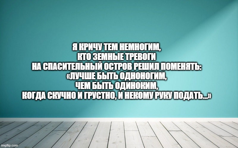 Я кричу тем немногим, Кто земные тревоги На спасительный остров решил поменять: «Лучше быть одноногим, Чем быть одиноким, Когда скучно и грустно, и некому руку подать…»