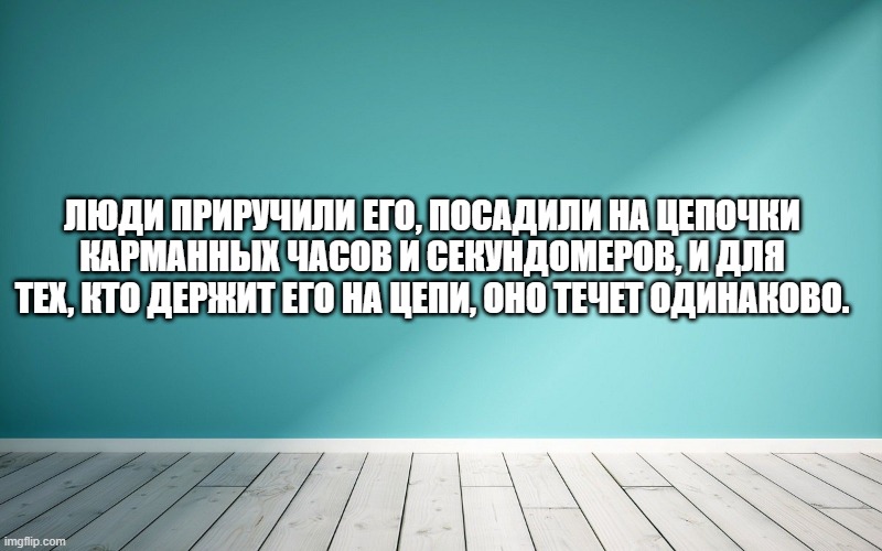 Люди приручили его, посадили на цепочки карманных часов и секундомеров, и для тех, кто держит его на цепи, оно течет одинаково.