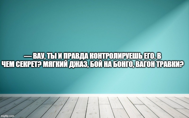 — Вау, ты и правда контролируешь его. В чем секрет? Мягкий джаз, бой на бонго, вагон травки?
