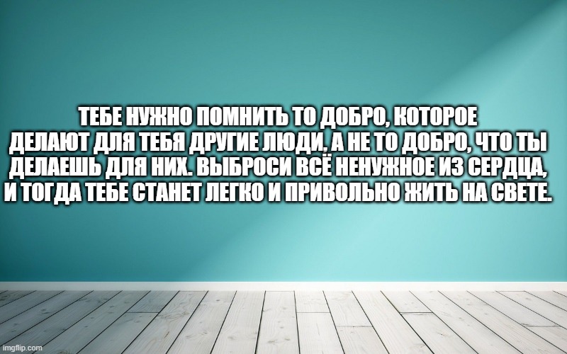 Тебе нужно помнить то добро, которое делают для тебя другие люди, а не то добро, что ты делаешь для них. Выброси всё ненужное из сердца, и тогда тебе станет легко и привольно жить на свете.