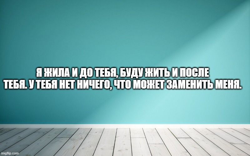 Я жила и до тебя, буду жить и после тебя. У тебя нет ничего, что может заменить меня.