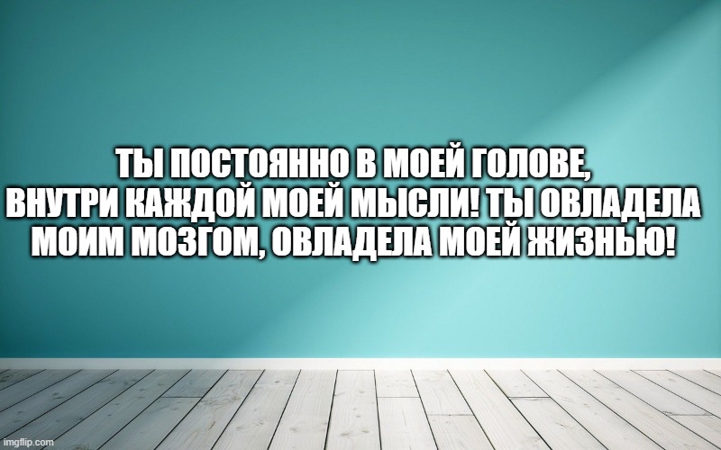 Ты постоянно в моей голове, внутри каждой моей мысли! Ты овладела моим мозгом, овладела моей жизнью!