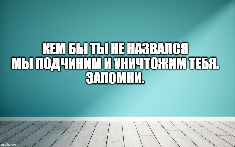 Кем бы ты не назвался Мы подчиним и уничтожим тебя. Запомни.