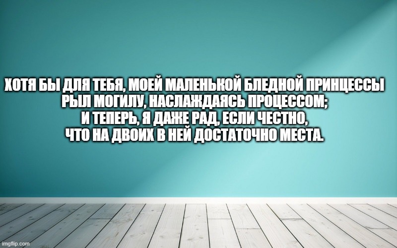Хотя бы для тебя, моей маленькой бледной принцессы Рыл могилу, наслаждаясь процессом; И теперь, я даже рад, если честно, Что на двоих в ней достаточно места.