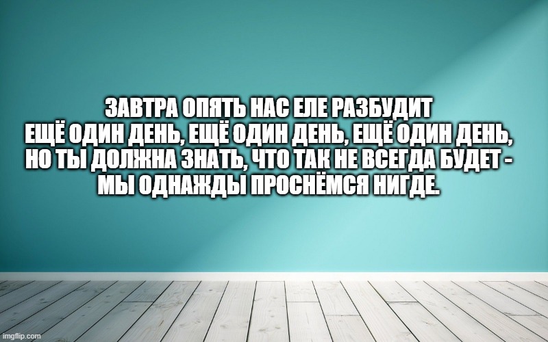 Завтра опять нас еле разбудит Ещё один день, ещё один день, ещё один день, Но ты должна знать, что так не всегда будет - Мы однажды проснёмся нигде.