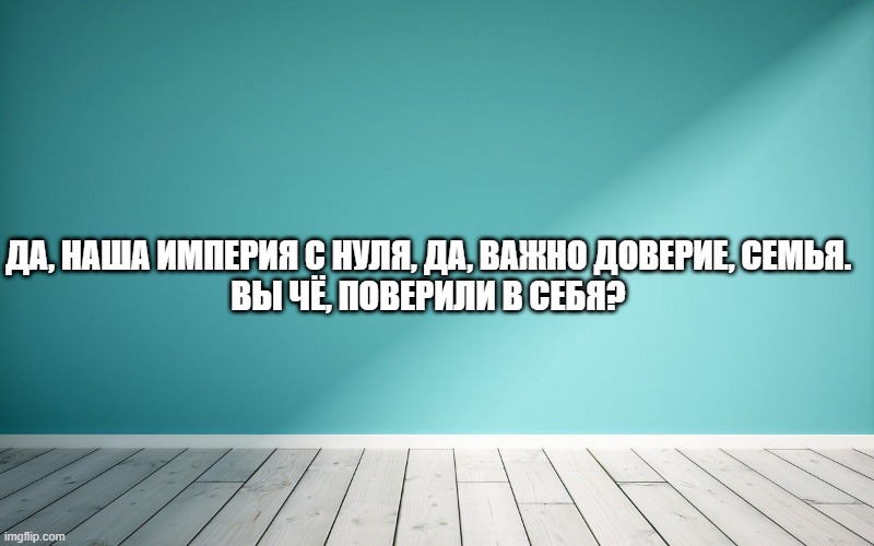 Да, наша Империя с нуля, да, важно доверие, семья. Вы чё, поверили в себя?