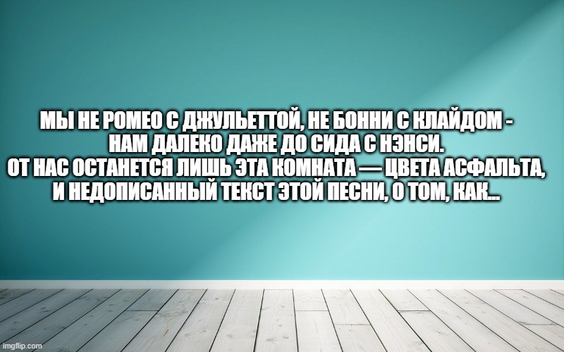 Мы не Ромео с Джульеттой, не Бонни с Клайдом - Нам далеко даже до Сида с Нэнси. От нас останется лишь эта комната — цвета асфальта, И недописанный текст этой песни, о том, как...доверие, семья. Вы чё, поверили в себя?