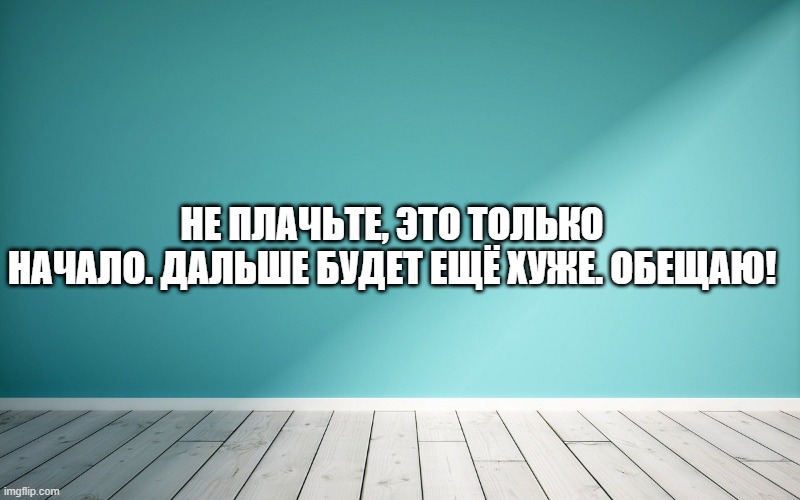 Не плачьте, это только начало. Дальше будет ещё хуже. Обещаю!
