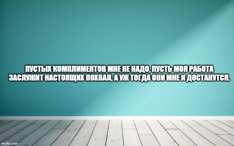 Пустых комплиментов мне не надо, пусть моя работа заслужит настоящих похвал, а уж тогда они мне и достанутся.