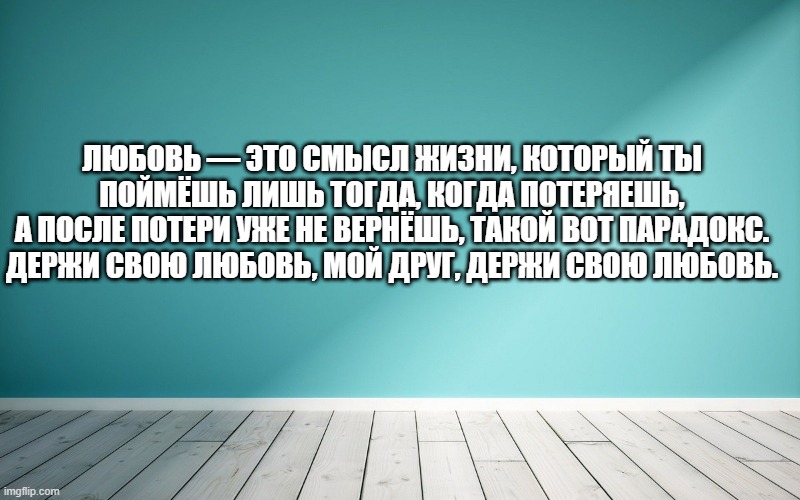 Любовь — это смысл жизни, который ты поймёшь лишь тогда, когда потеряешь, А после потери уже не вернёшь, такой вот парадокс. Держи свою любовь, мой друг, держи свою любовь.