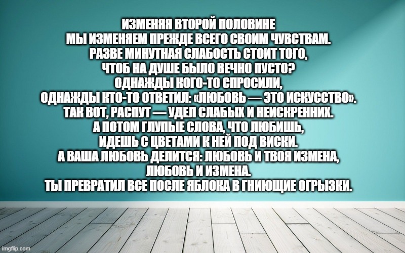 Изменяя второй половине мы изменяем прежде всего своим чувствам. разве минутная слабость стоит того, чтоб на душе было вечно пусто? однажды кого-то спросили, однажды кто-то ответил: «любовь — это искусство». так вот, распут — удел слабых и неискренних. а потом глупые слова, что любишь, идешь с цветами к ней под виски. а ваша любовь делится: любовь и твоя измена, любовь и измена. ты превратил все после яблока в гниющие огрызки