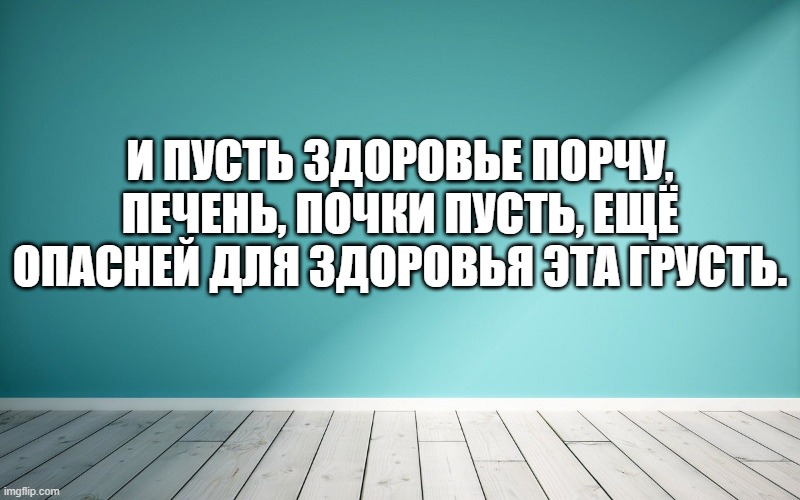 И пусть здоровье порчу, печень, почки пусть, Ещё опасней для здоровья эта грусть.