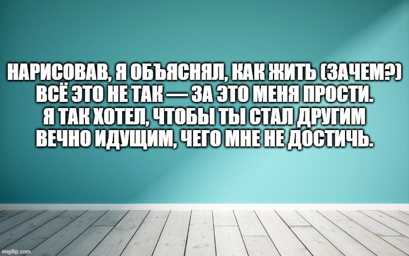 Нарисовав, я объяснял, как жить (зачем?) Всё это не так — за это меня прости. Я так хотел, чтобы ты стал другим Вечно идущим, чего мне не достичь.