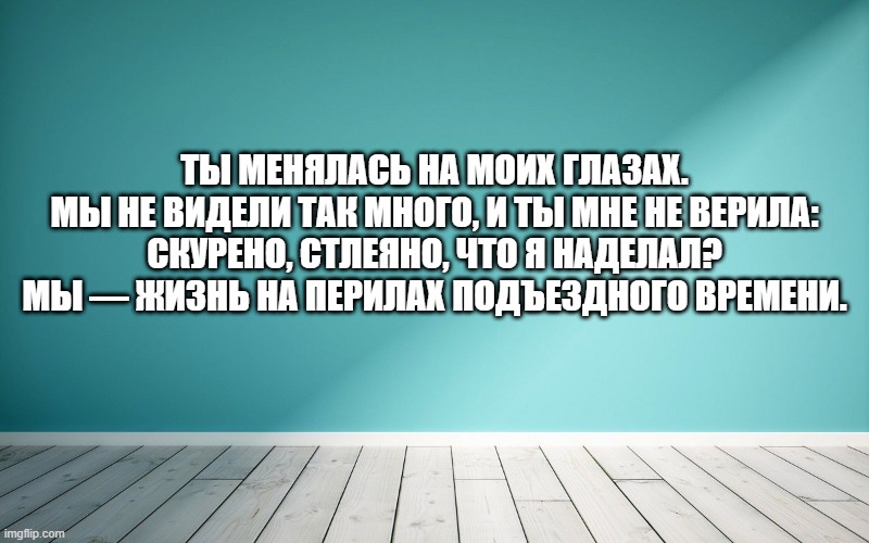 Ты менялась на моих глазах. Мы не видели так много, и ты мне не верила: Скурено, стлеяно, что я наделал? Мы — жизнь на перилах подъездного времени.